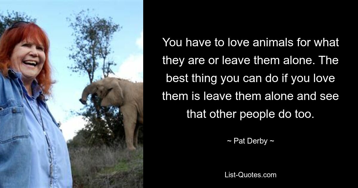 You have to love animals for what they are or leave them alone. The best thing you can do if you love them is leave them alone and see that other people do too. — © Pat Derby