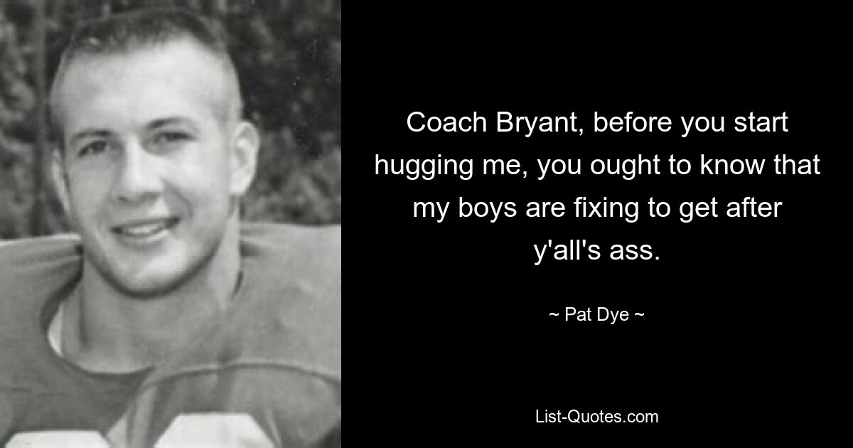 Coach Bryant, before you start hugging me, you ought to know that my boys are fixing to get after y'all's ass. — © Pat Dye