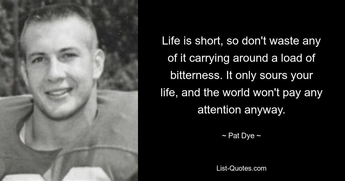 Life is short, so don't waste any of it carrying around a load of bitterness. It only sours your life, and the world won't pay any attention anyway. — © Pat Dye