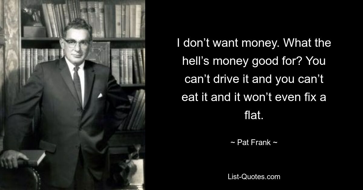 I don’t want money. What the hell’s money good for? You can’t drive it and you can’t eat it and it won’t even fix a flat. — © Pat Frank