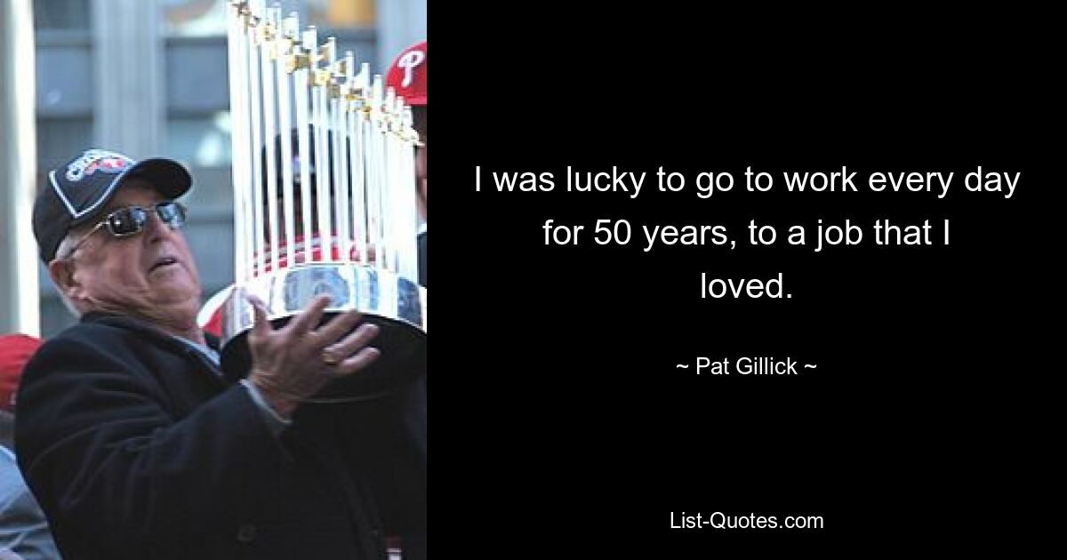 I was lucky to go to work every day for 50 years, to a job that I loved. — © Pat Gillick