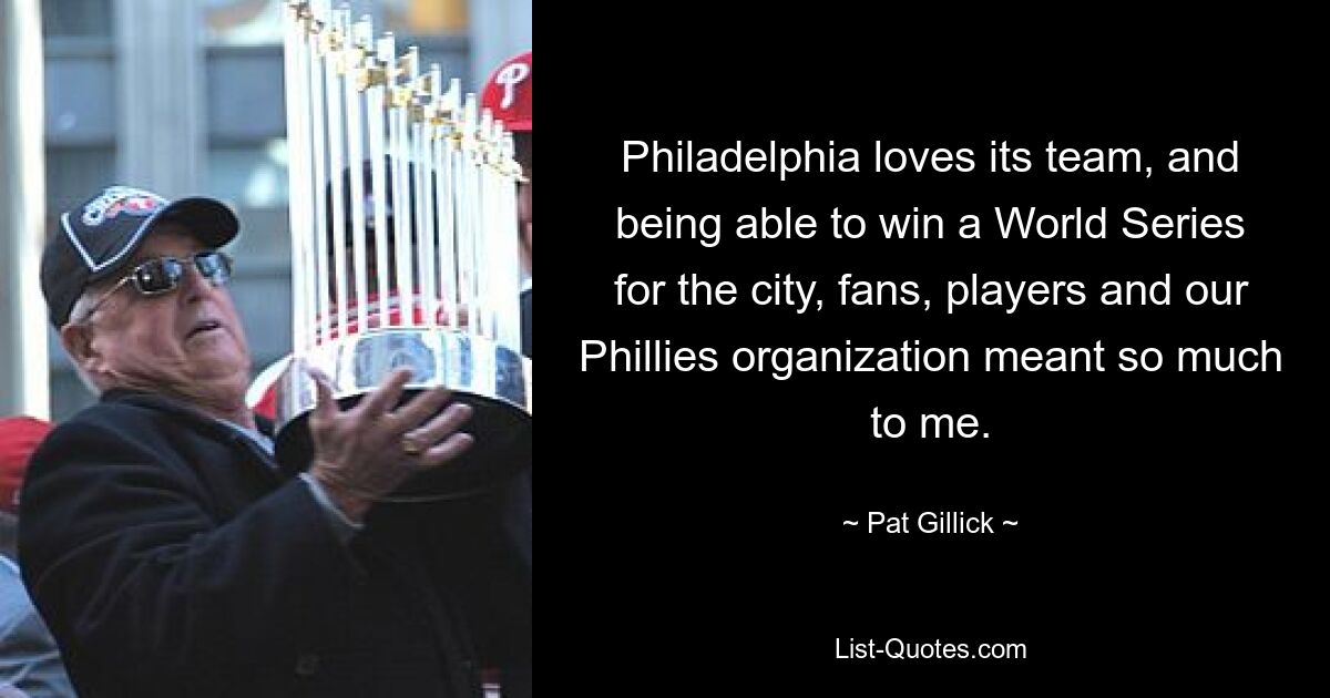 Philadelphia loves its team, and being able to win a World Series for the city, fans, players and our Phillies organization meant so much to me. — © Pat Gillick