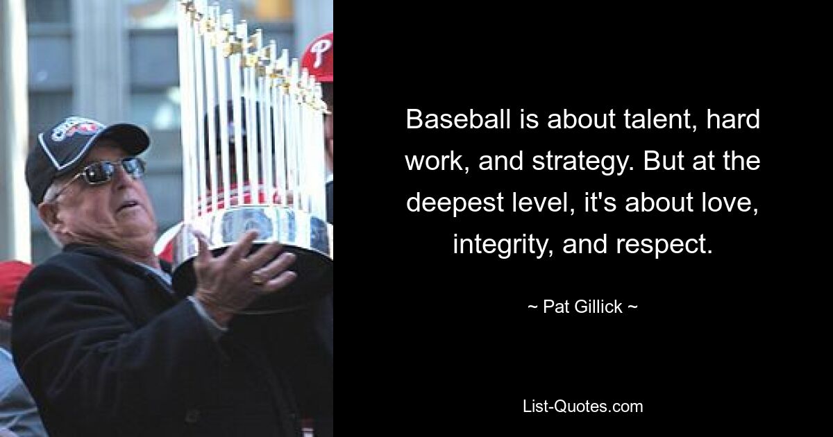 Baseball is about talent, hard work, and strategy. But at the deepest level, it's about love, integrity, and respect. — © Pat Gillick