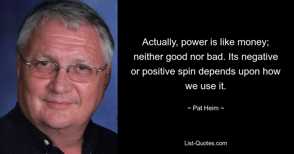 Actually, power is like money; neither good nor bad. Its negative or positive spin depends upon how we use it. — © Pat Heim