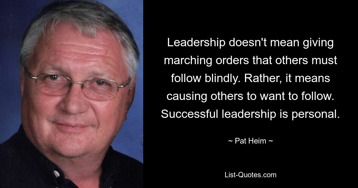 Leadership doesn't mean giving marching orders that others must follow blindly. Rather, it means causing others to want to follow. Successful leadership is personal. — © Pat Heim