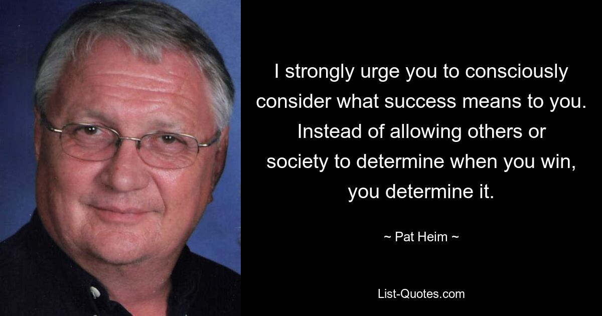 I strongly urge you to consciously consider what success means to you. Instead of allowing others or society to determine when you win, you determine it. — © Pat Heim