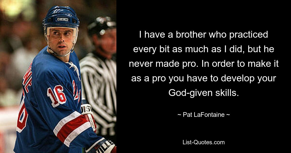 I have a brother who practiced every bit as much as I did, but he never made pro. In order to make it as a pro you have to develop your God-given skills. — © Pat LaFontaine