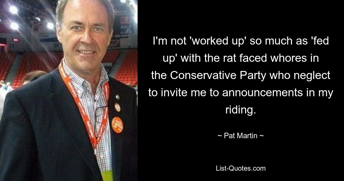 I'm not 'worked up' so much as 'fed up' with the rat faced whores in the Conservative Party who neglect to invite me to announcements in my riding. — © Pat Martin