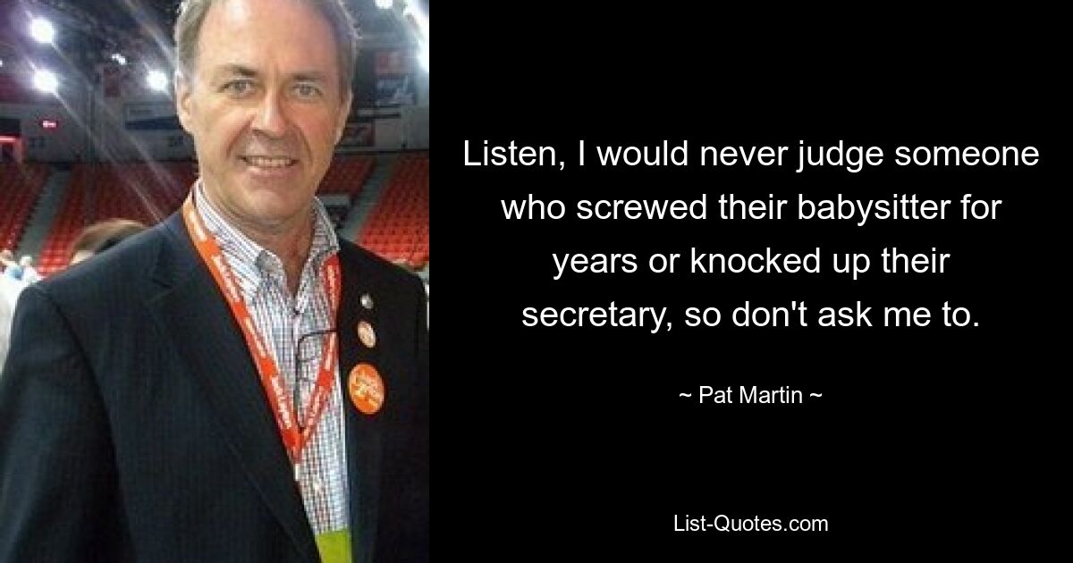 Listen, I would never judge someone who screwed their babysitter for years or knocked up their secretary, so don't ask me to. — © Pat Martin