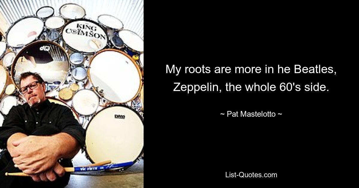 My roots are more in he Beatles, Zeppelin, the whole 60's side. — © Pat Mastelotto