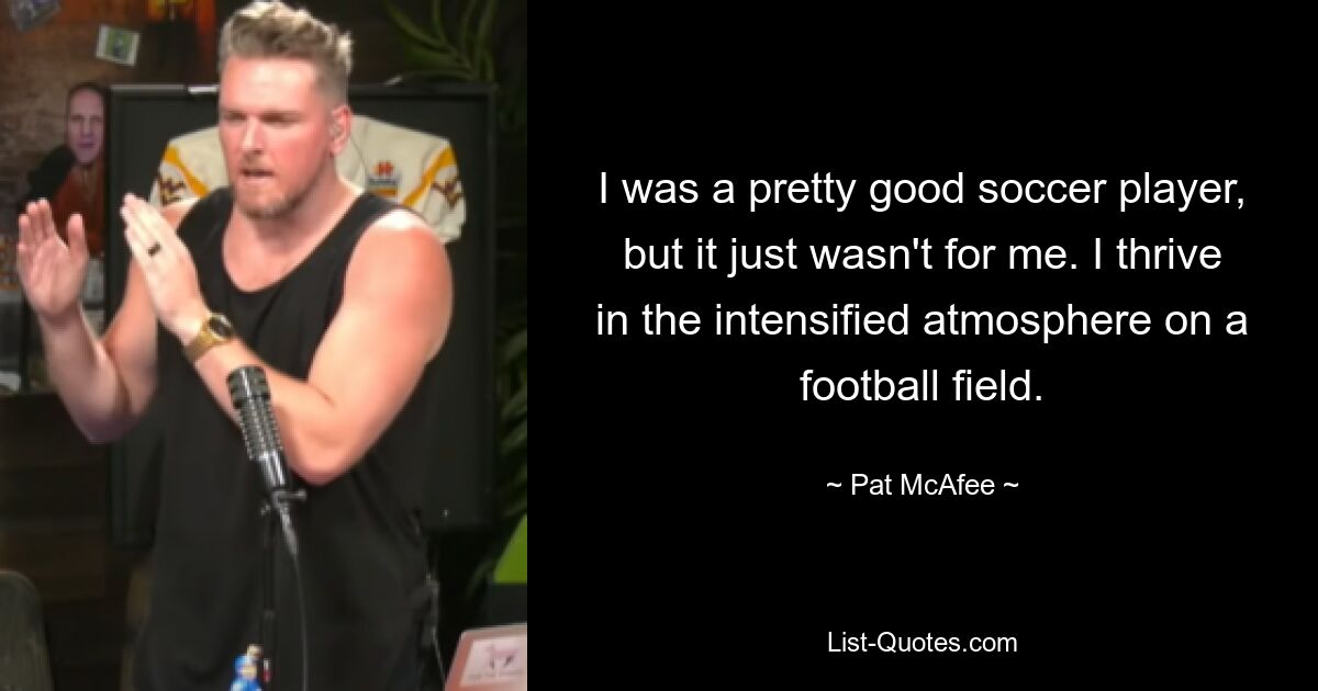 I was a pretty good soccer player, but it just wasn't for me. I thrive in the intensified atmosphere on a football field. — © Pat McAfee