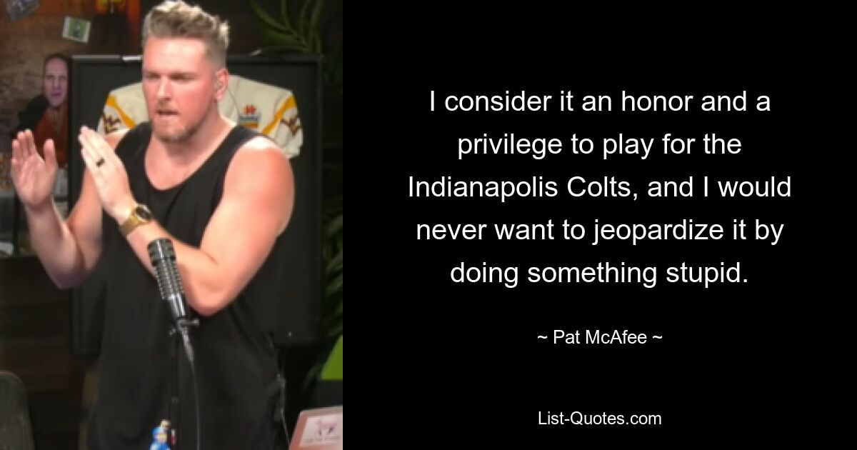 I consider it an honor and a privilege to play for the Indianapolis Colts, and I would never want to jeopardize it by doing something stupid. — © Pat McAfee