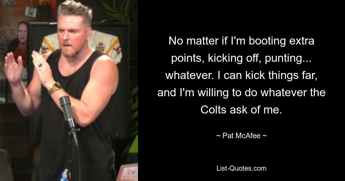 No matter if I'm booting extra points, kicking off, punting... whatever. I can kick things far, and I'm willing to do whatever the Colts ask of me. — © Pat McAfee