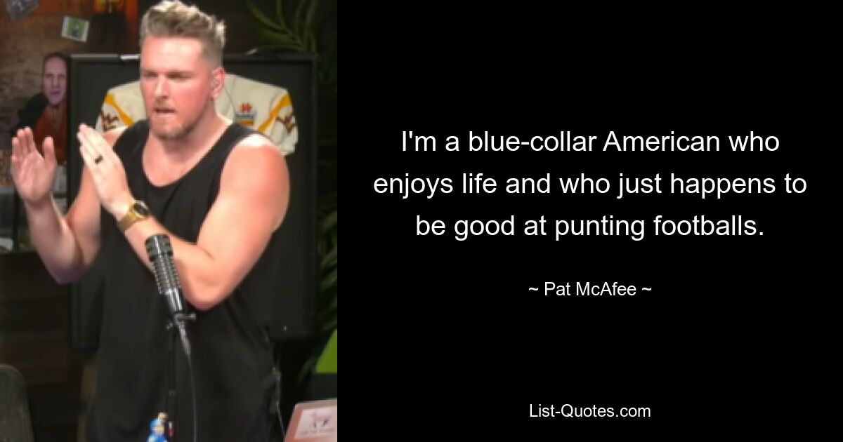 I'm a blue-collar American who enjoys life and who just happens to be good at punting footballs. — © Pat McAfee