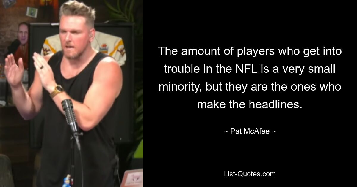 The amount of players who get into trouble in the NFL is a very small minority, but they are the ones who make the headlines. — © Pat McAfee