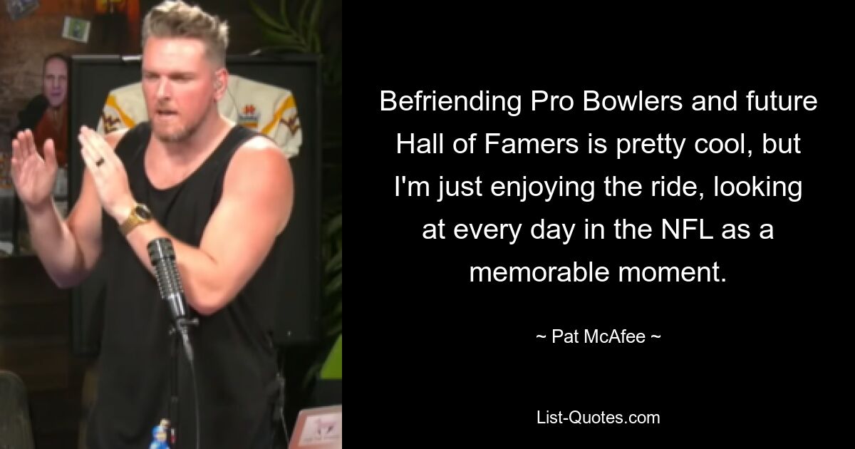 Befriending Pro Bowlers and future Hall of Famers is pretty cool, but I'm just enjoying the ride, looking at every day in the NFL as a memorable moment. — © Pat McAfee