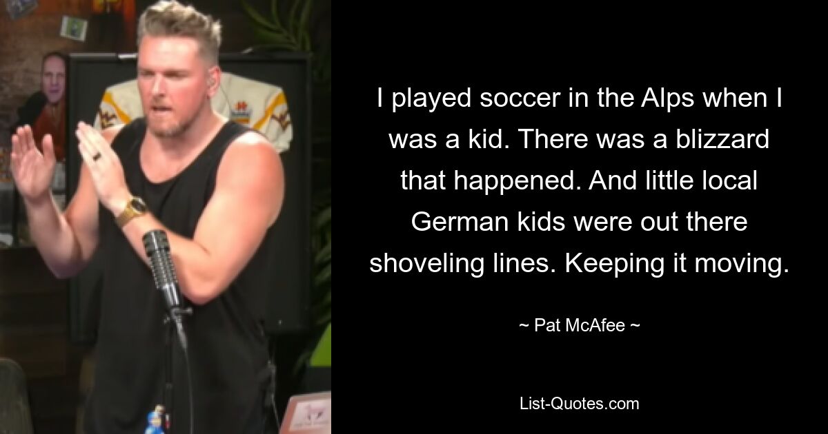 I played soccer in the Alps when I was a kid. There was a blizzard that happened. And little local German kids were out there shoveling lines. Keeping it moving. — © Pat McAfee