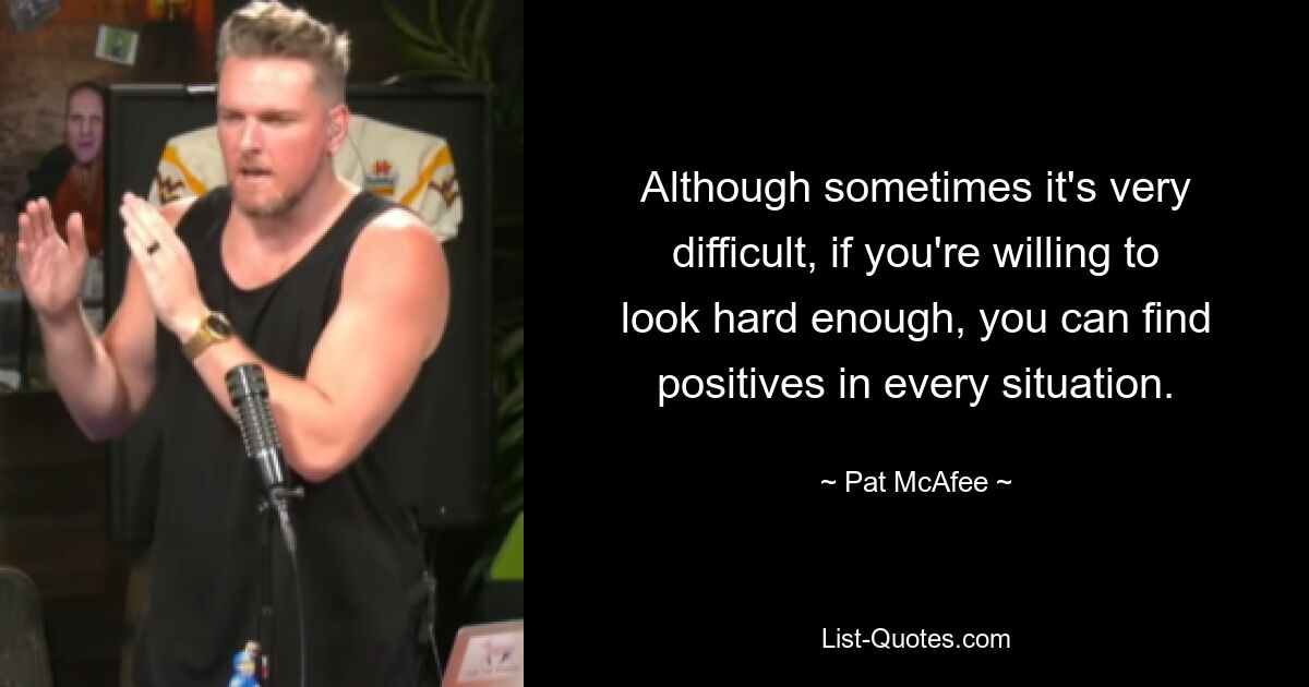 Although sometimes it's very difficult, if you're willing to look hard enough, you can find positives in every situation. — © Pat McAfee