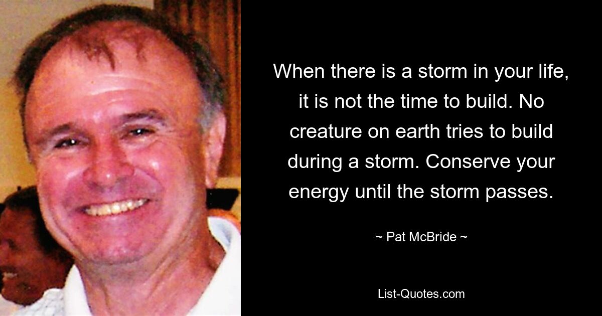 When there is a storm in your life, it is not the time to build. No creature on earth tries to build during a storm. Conserve your energy until the storm passes. — © Pat McBride