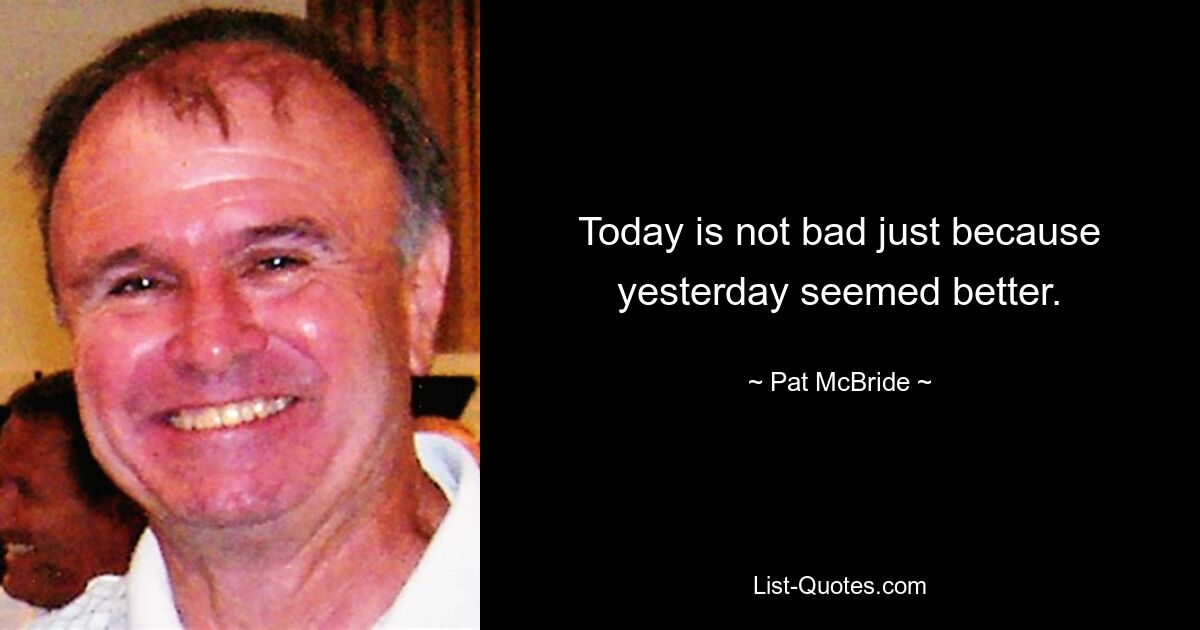 Today is not bad just because yesterday seemed better. — © Pat McBride