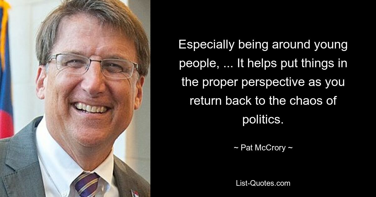 Especially being around young people, ... It helps put things in the proper perspective as you return back to the chaos of politics. — © Pat McCrory