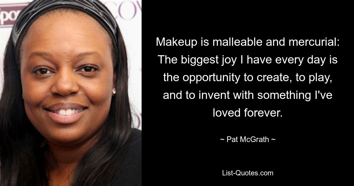 Makeup is malleable and mercurial: The biggest joy I have every day is the opportunity to create, to play, and to invent with something I've loved forever. — © Pat McGrath