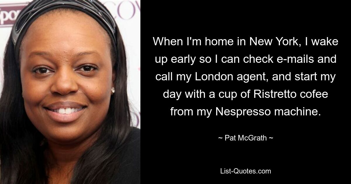 When I'm home in New York, I wake up early so I can check e-mails and call my London agent, and start my day with a cup of Ristretto cofee from my Nespresso machine. — © Pat McGrath