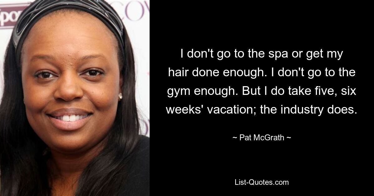 I don't go to the spa or get my hair done enough. I don't go to the gym enough. But I do take five, six weeks' vacation; the industry does. — © Pat McGrath