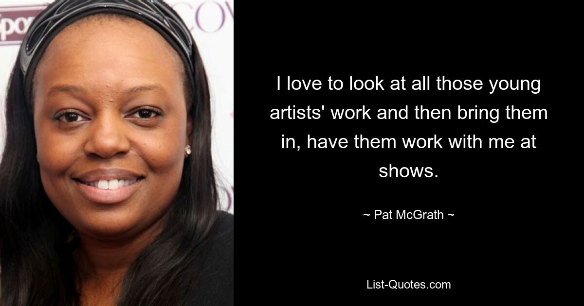 I love to look at all those young artists' work and then bring them in, have them work with me at shows. — © Pat McGrath