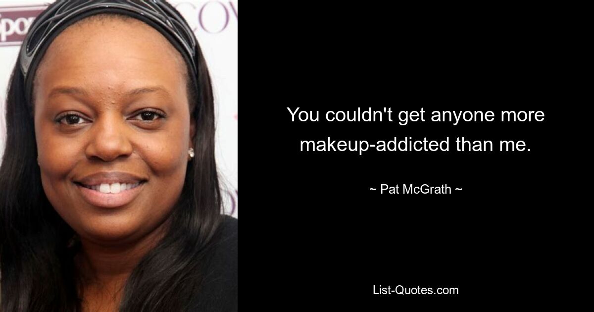 You couldn't get anyone more makeup-addicted than me. — © Pat McGrath