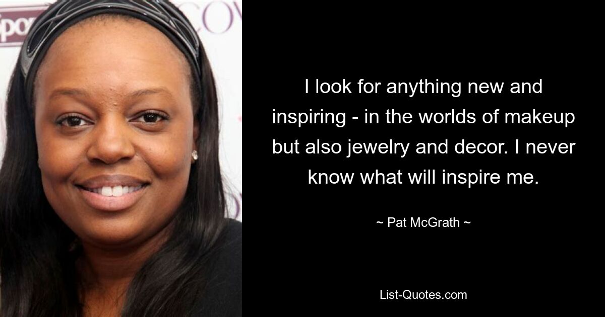 I look for anything new and inspiring - in the worlds of makeup but also jewelry and decor. I never know what will inspire me. — © Pat McGrath