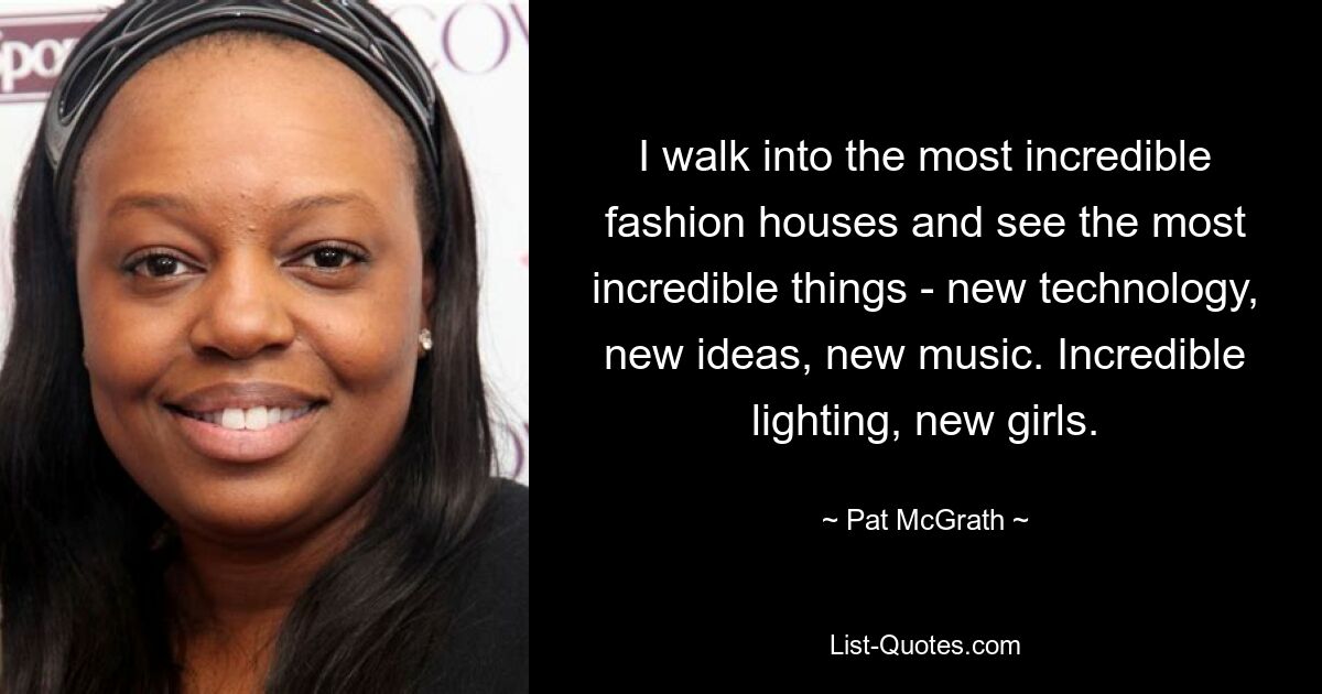 I walk into the most incredible fashion houses and see the most incredible things - new technology, new ideas, new music. Incredible lighting, new girls. — © Pat McGrath