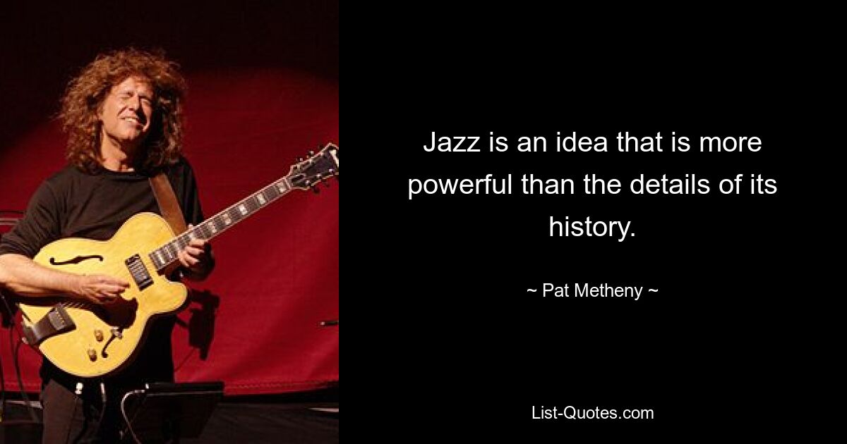 Jazz is an idea that is more powerful than the details of its history. — © Pat Metheny