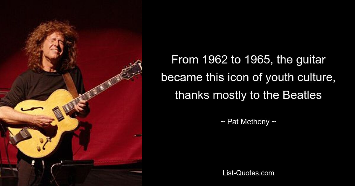 From 1962 to 1965, the guitar became this icon of youth culture, thanks mostly to the Beatles — © Pat Metheny