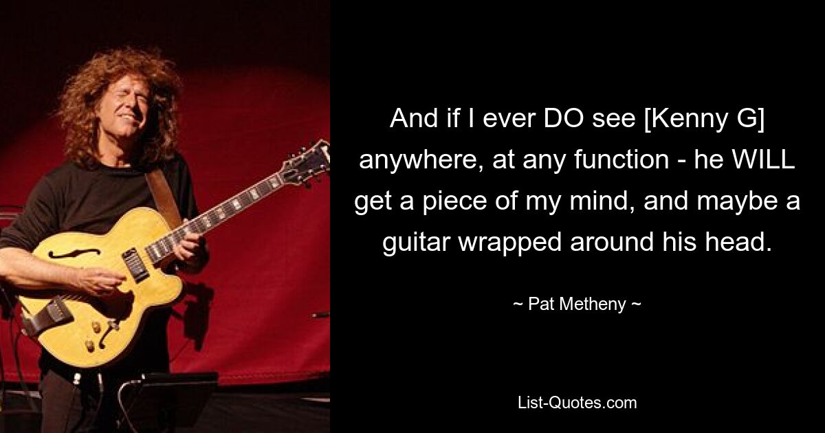 And if I ever DO see [Kenny G] anywhere, at any function - he WILL get a piece of my mind, and maybe a guitar wrapped around his head. — © Pat Metheny