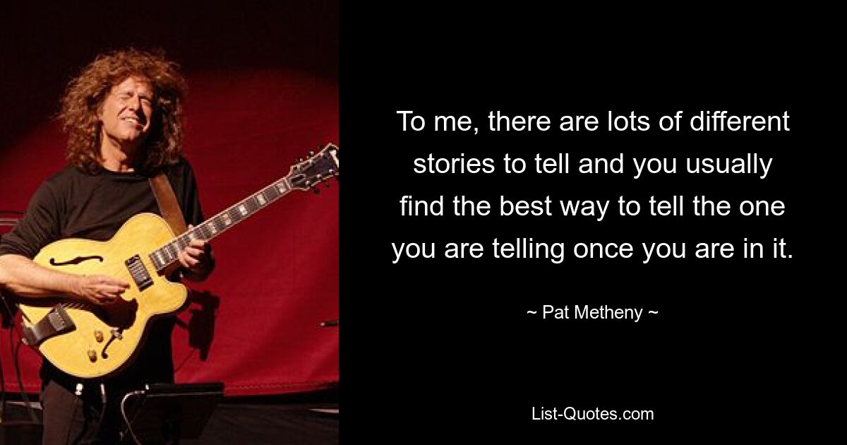 To me, there are lots of different stories to tell and you usually find the best way to tell the one you are telling once you are in it. — © Pat Metheny