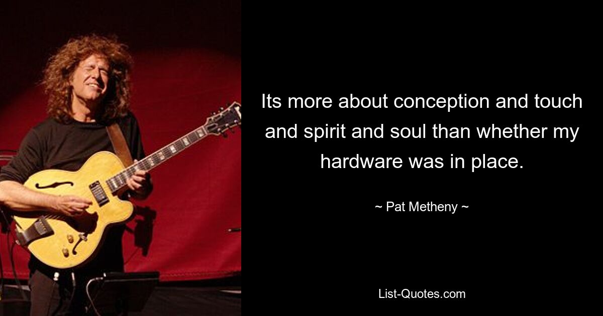 Its more about conception and touch and spirit and soul than whether my hardware was in place. — © Pat Metheny