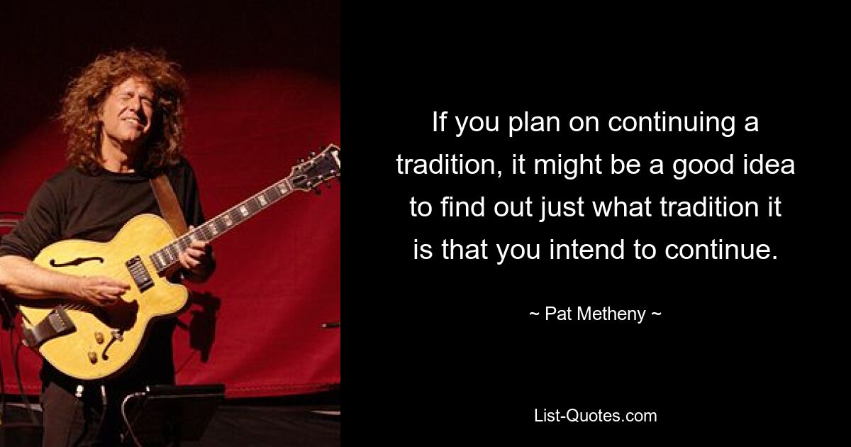 If you plan on continuing a tradition, it might be a good idea to find out just what tradition it is that you intend to continue. — © Pat Metheny