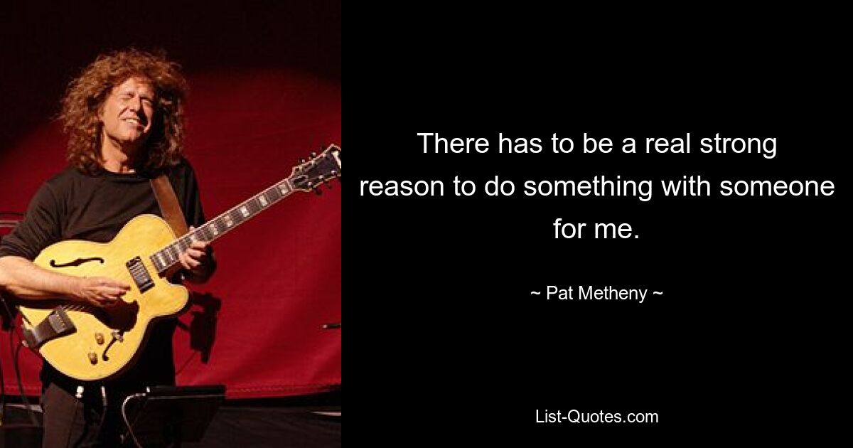 There has to be a real strong reason to do something with someone for me. — © Pat Metheny