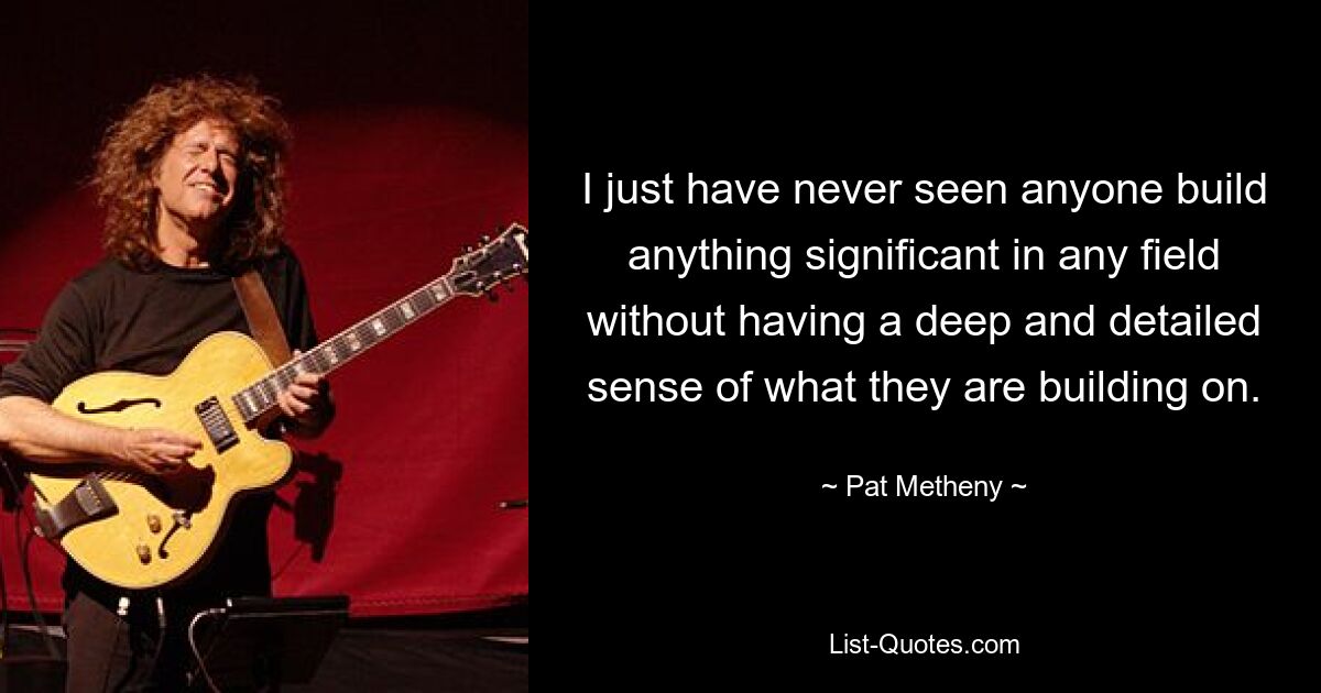 I just have never seen anyone build anything significant in any field without having a deep and detailed sense of what they are building on. — © Pat Metheny