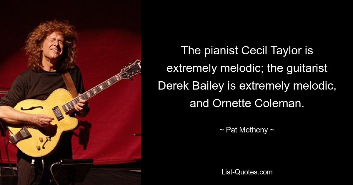 The pianist Cecil Taylor is extremely melodic; the guitarist Derek Bailey is extremely melodic, and Ornette Coleman. — © Pat Metheny