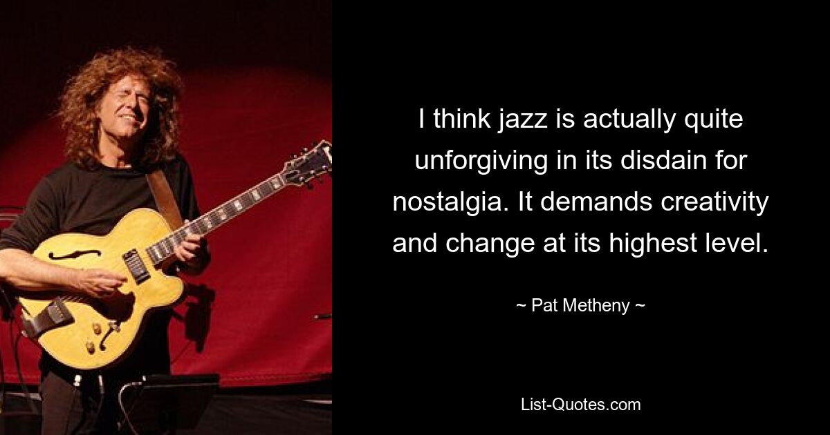 I think jazz is actually quite unforgiving in its disdain for nostalgia. It demands creativity and change at its highest level. — © Pat Metheny