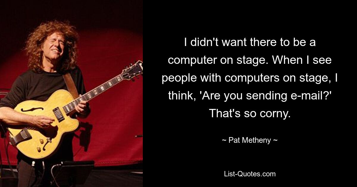 I didn't want there to be a computer on stage. When I see people with computers on stage, I think, 'Are you sending e-mail?' That's so corny. — © Pat Metheny