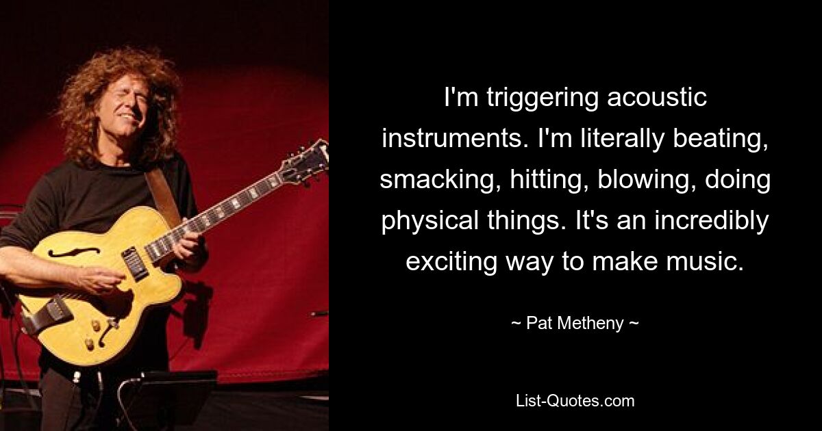 I'm triggering acoustic instruments. I'm literally beating, smacking, hitting, blowing, doing physical things. It's an incredibly exciting way to make music. — © Pat Metheny