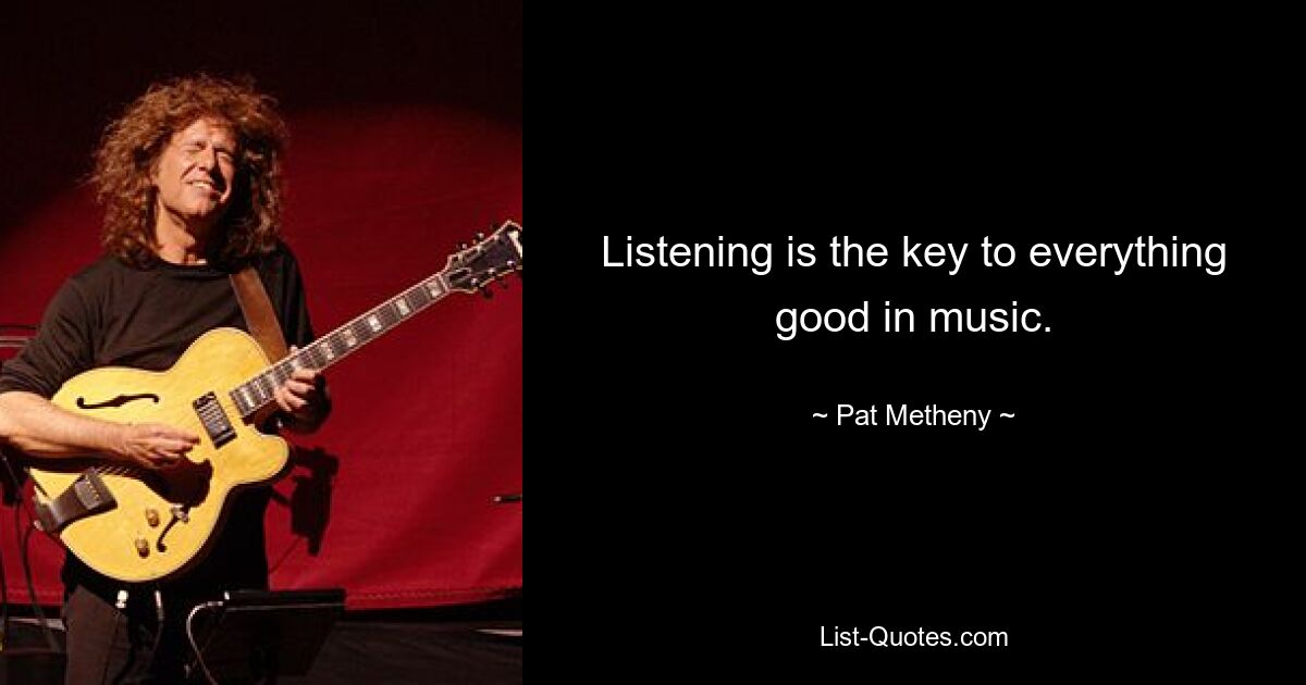 Listening is the key to everything good in music. — © Pat Metheny