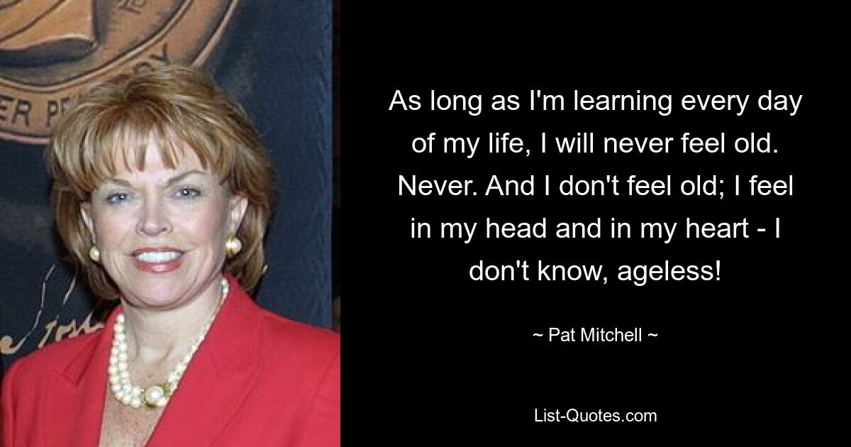 As long as I'm learning every day of my life, I will never feel old. Never. And I don't feel old; I feel in my head and in my heart - I don't know, ageless! — © Pat Mitchell