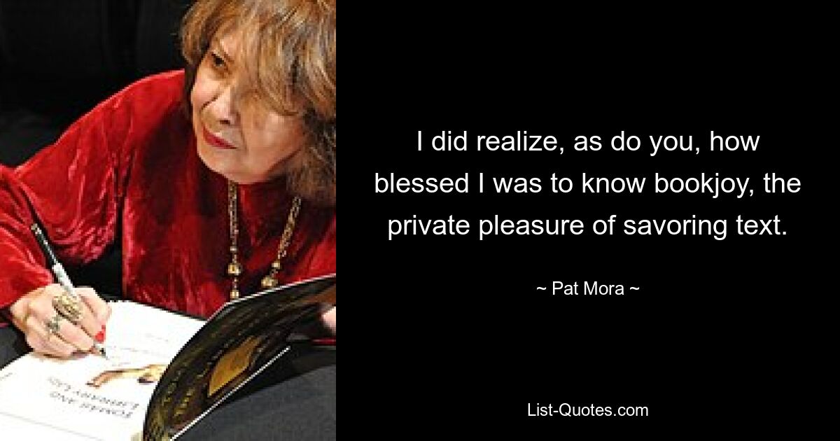 I did realize, as do you, how blessed I was to know bookjoy, the private pleasure of savoring text. — © Pat Mora