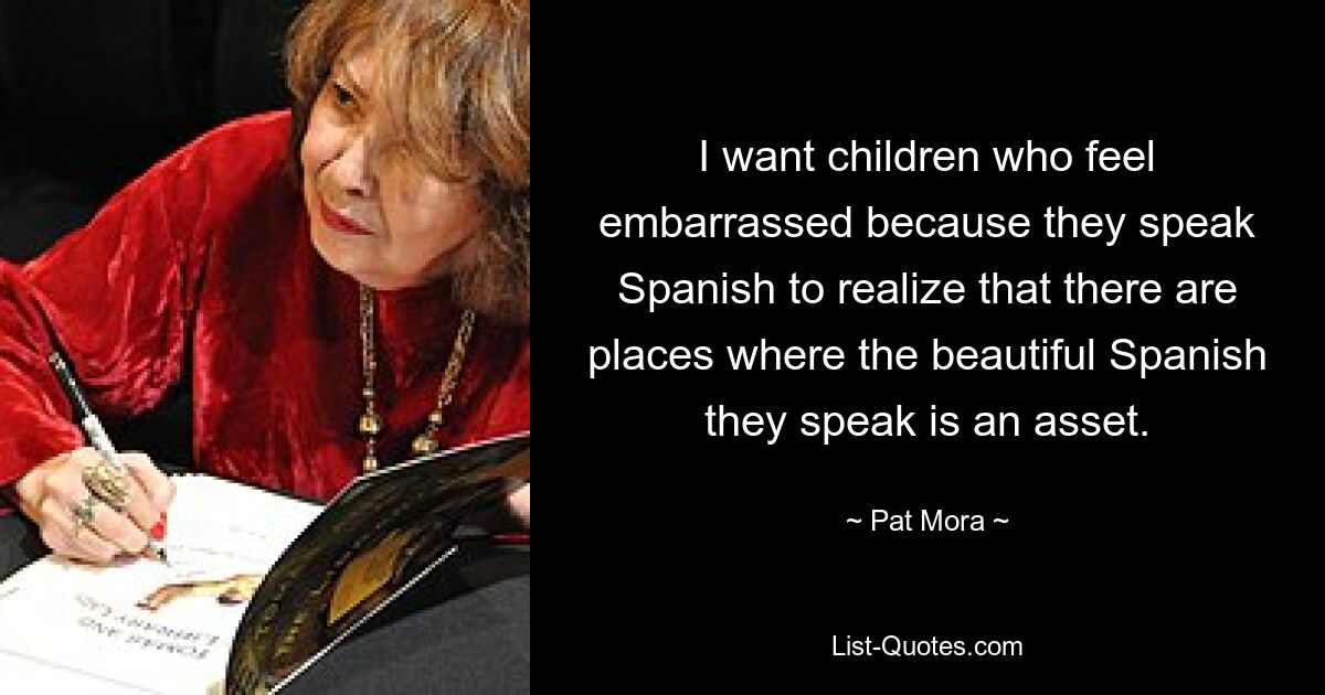 I want children who feel embarrassed because they speak Spanish to realize that there are places where the beautiful Spanish they speak is an asset. — © Pat Mora