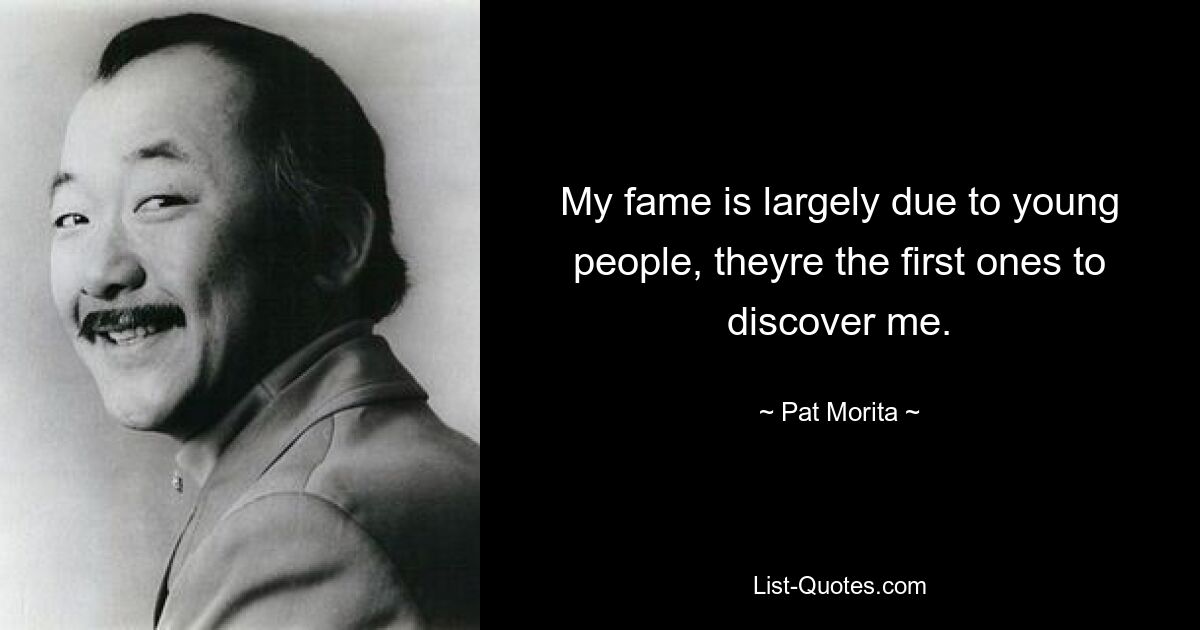 My fame is largely due to young people, theyre the first ones to discover me. — © Pat Morita