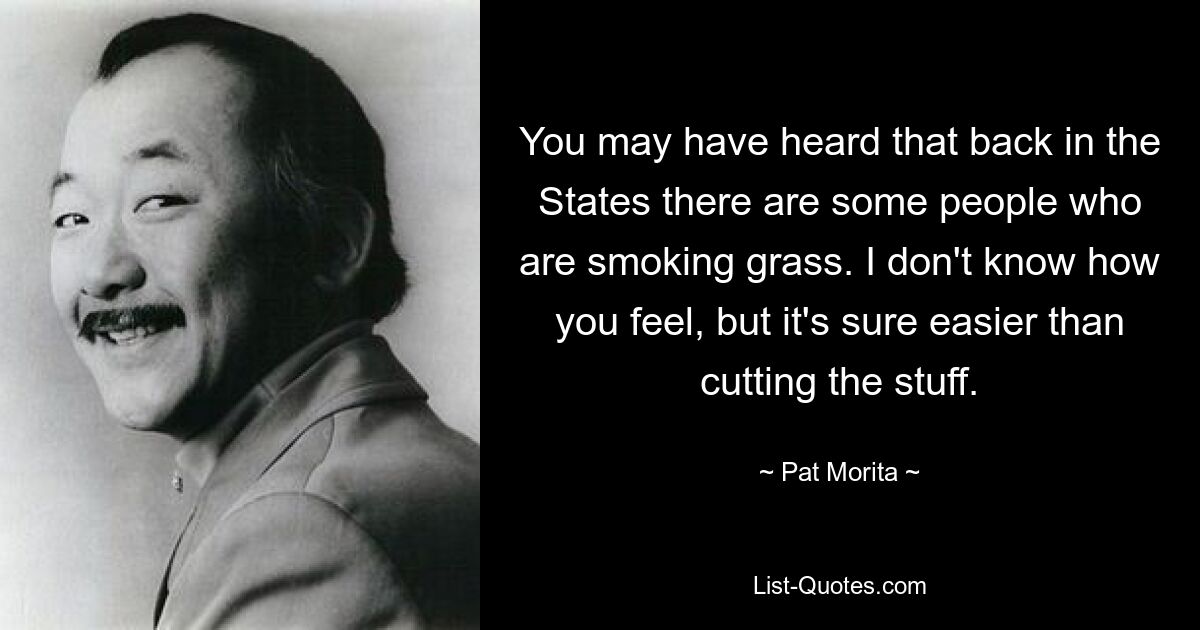 You may have heard that back in the States there are some people who are smoking grass. I don't know how you feel, but it's sure easier than cutting the stuff. — © Pat Morita